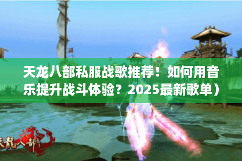 天龙八部私服战歌推荐！如何用音乐提升战斗体验？2025最新歌单）