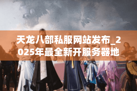 天龙八部私服网站发布_2025年最全新开服务器地址哪里找？