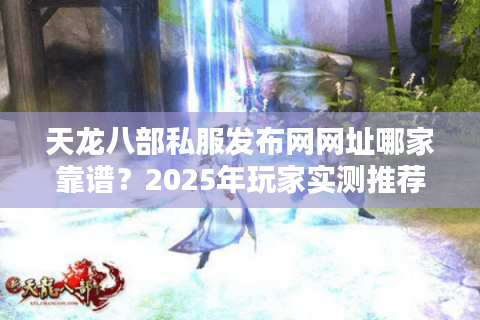 天龙八部私服发布网网址哪家靠谱？2025年玩家实测推荐