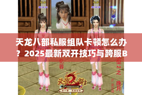 天龙八部私服组队卡顿怎么办？2025最新双开技巧与跨服BUG解析
