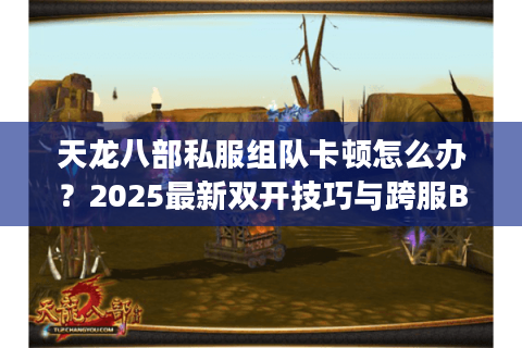 天龙八部私服组队卡顿怎么办？2025最新双开技巧与跨服BUG解析
