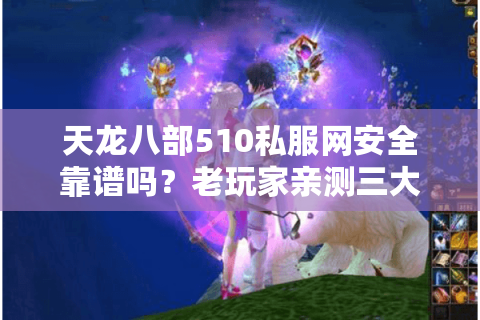 天龙八部510私服网安全靠谱吗？老玩家亲测三大避坑指南