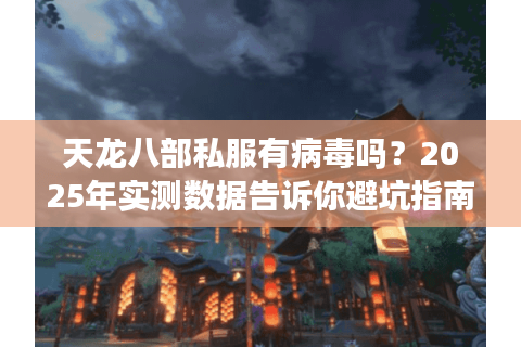天龙八部私服有病毒吗？2025年实测数据告诉你避坑指南