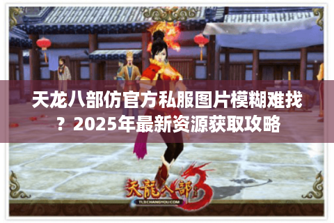 天龙八部仿官方私服图片模糊难找？2025年最新资源获取攻略