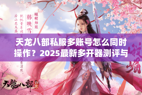 天龙八部私服多账号怎么同时操作？2025最新多开器测评与避坑指南