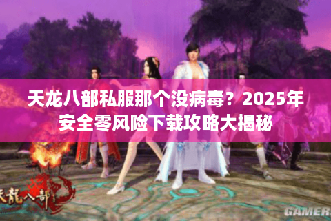 天龙八部私服那个没病毒？2025年安全零风险下载攻略大揭秘