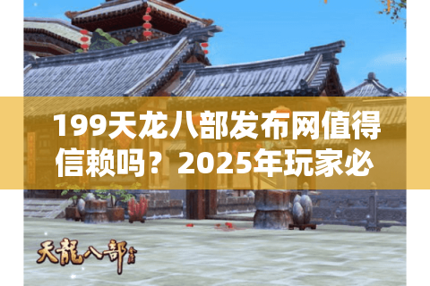 199天龙八部发布网值得信赖吗？2025年玩家必看防坑指南