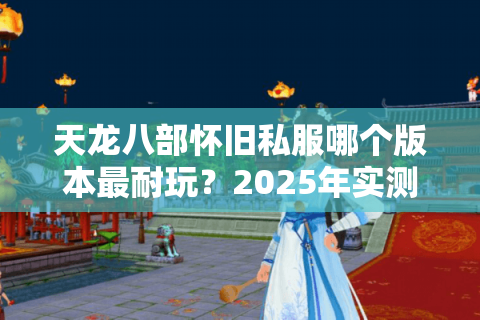 天龙八部怀旧私服哪个版本最耐玩？2025年实测避坑指南