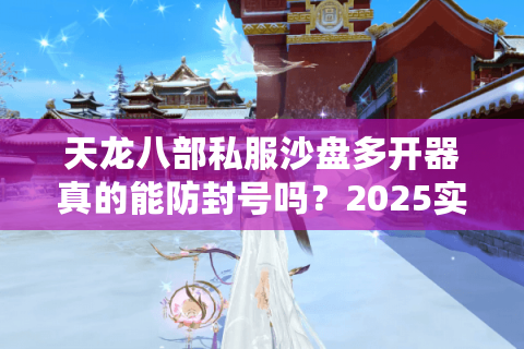 天龙八部私服沙盘多开器真的能防封号吗？2025实测防封+流畅多开全攻略