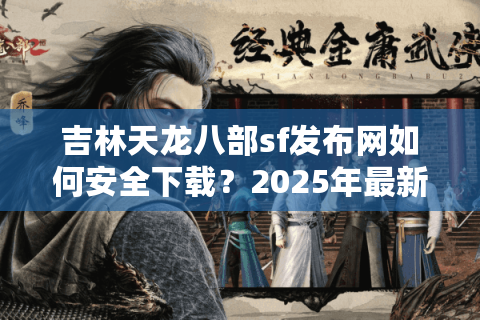 吉林天龙八部sf发布网如何安全下载？2025年最新防封指南