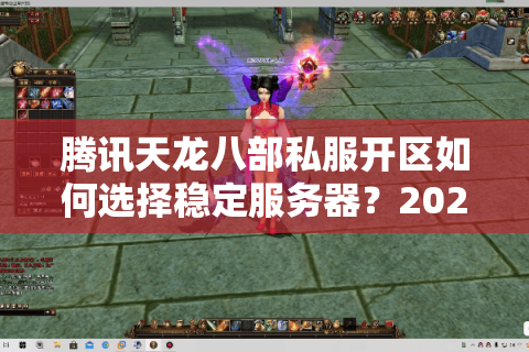 腾讯天龙八部私服开区如何选择稳定服务器？2025年实测避坑指南