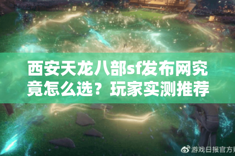 西安天龙八部sf发布网究竟怎么选？玩家实测推荐三大避坑指南