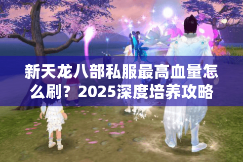 新天龙八部私服最高血量怎么刷?2025深度培养攻略揭秘 新天龙八部私服最高血量怎么刷?2025深度培养攻略揭秘