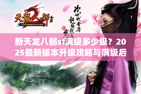 新天龙八部sf满级多少级？2025最新版本升级攻略与满级后玩法解析
