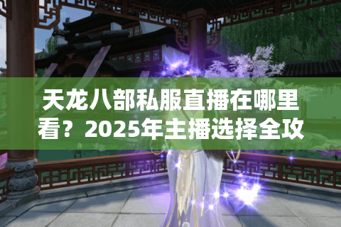 天龙八部私服直播在哪里看?2025年主播选择全攻略 天龙八部私服直播在哪里看?2025年主播选择全攻略