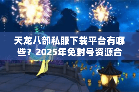 天龙八部私服下载平台有哪些？2025年免封号资源合集