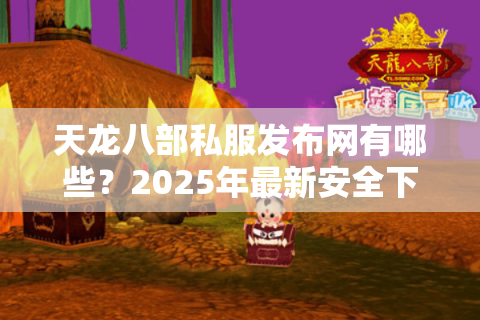 天龙八部私服发布网有哪些？2025年最新安全下载渠道推荐