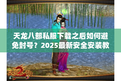 天龙八部私服下载之后如何避免封号？2025最新安全安装教程
