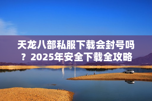 天龙八部私服下载会封号吗？2025年安全下载全攻略