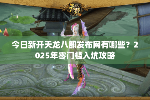 今日新开天龙八部发布网有哪些？2025年零门槛入坑攻略