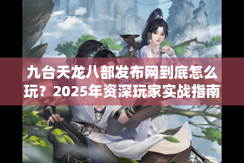 九台天龙八部发布网到底怎么玩？2025年资深玩家实战指南