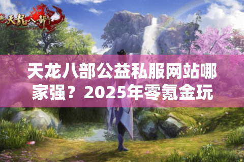 天龙八部公益私服网站哪家强？2025年零氪金玩家实测推荐