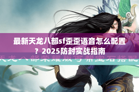 最新天龙八部sf歪歪语音怎么配置？2025防封实战指南