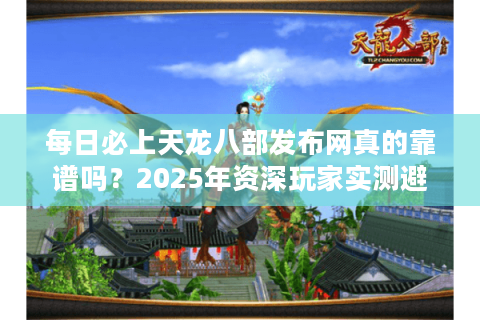 每日必上天龙八部发布网真的靠谱吗？2025年资深玩家实测避坑指南