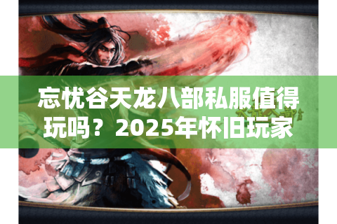 忘忧谷天龙八部私服值得玩吗？2025年怀旧玩家终极评测