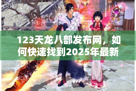 123天龙八部发布网，如何快速找到2025年最新天龙八部私服？