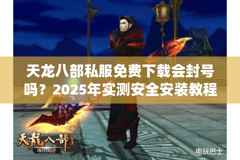 天龙八部私服免费下载会封号吗？2025年实测安全安装教程