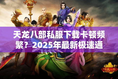 天龙八部私服下载卡顿频繁？2025年最新极速通道实测
