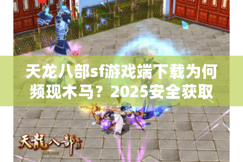 天龙八部sf游戏端下载为何频现木马？2025安全获取全流程实测