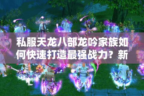 私服天龙八部龙吟家族如何快速打造最强战力？新手必看攻略