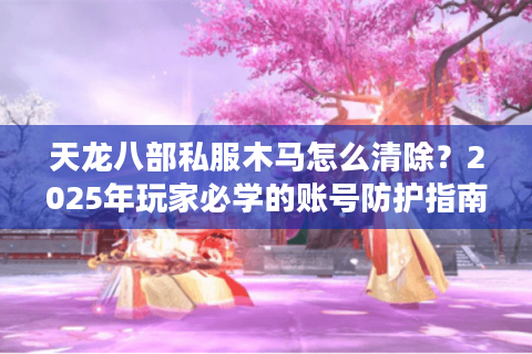 天龙八部私服木马怎么清除？2025年玩家必学的账号防护指南