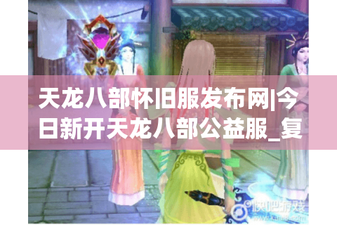 天龙八部怀旧服发布网|今日新开天龙八部公益服_复古怀旧sf_零氪可刷天龙私服推荐