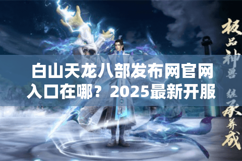 白山天龙八部发布网官网入口在哪？2025最新开服信息如何获取？