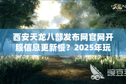 西安天龙八部发布网官网开服信息更新慢？2025年玩家必看的避坑指南