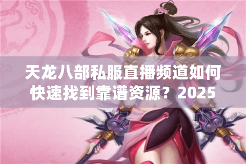 天龙八部私服直播频道如何快速找到靠谱资源？2025玩家实测避坑指南