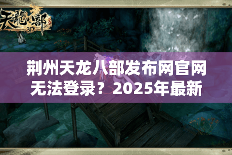 荆州天龙八部发布网官网无法登录？2025年最新高防入口与新手避坑指南
