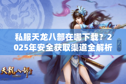 私服天龙八部在哪下载？2025年安全获取渠道全解析