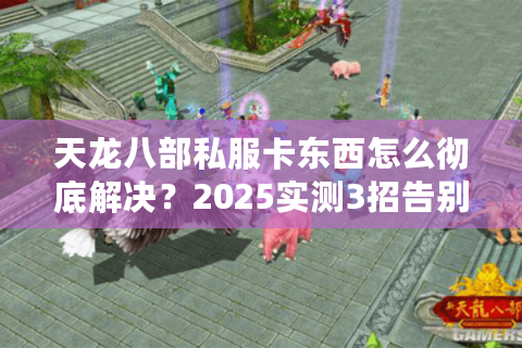 天龙八部私服卡东西怎么彻底解决？2025实测3招告别延迟掉宝