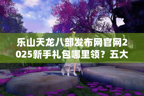 乐山天龙八部发布网官网2025新手礼包哪里领？五大资源领取通道实测