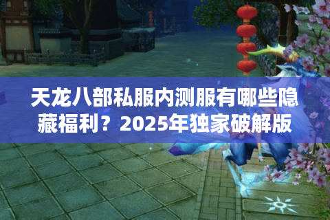 天龙八部私服内测服有哪些隐藏福利？2025年独家破解版下载实测