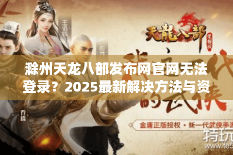 滁州天龙八部发布网官网无法登录？2025最新解决方法与资源下载指南
