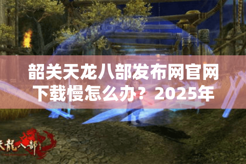 韶关天龙八部发布网官网下载慢怎么办？2025年实测3招提速技巧
