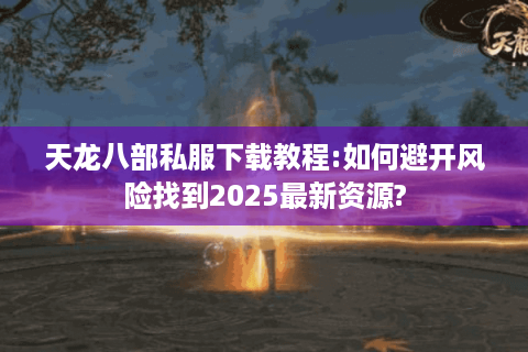 天龙八部私服下载教程:如何避开风险找到2025最新资源?