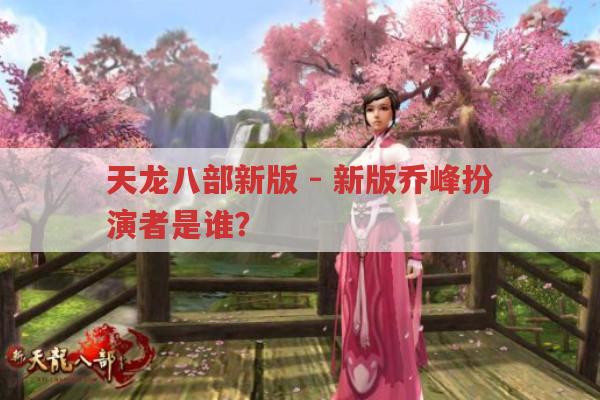 天龙八部新版-新版乔峰扮演者是谁?怎么看着没乔帮主的感觉?